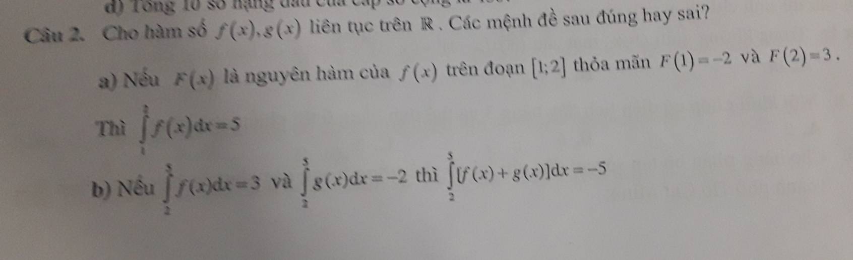 ) T ong 10 số nạng đau của cá 
Câu 2. Cho hàm số f(x), g(x) liên tục trên R. Các mệnh đề sau đúng hay sai?
a) Nếu F(x) là nguyên hàm của f(x) trên đoạn [1;2] thỏa mãn F(1)=-2 và F(2)=3. 
Thì ∈tlimits _1^2f(x)dx=5
b) Nếu ∈tlimits _2^5f(x)dx=3 yà ∈tlimits _2^5g(x)dx=-2 thì ∈tlimits _2^5[f(x)+g(x)]dx=-5