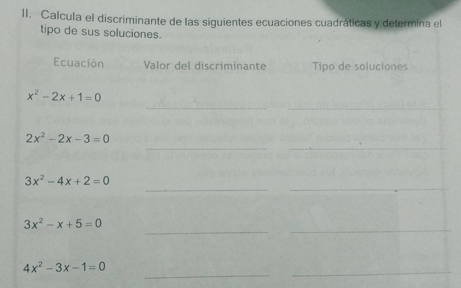 Calcula el discriminante de las siguientes ecuaciones cuadráticas y determina el 
tipo de sus soluciones. 
Ecuación Valor del discriminante Tipo de soluciones 
__
x^2-2x+1=0
2x^2-2x-3=0
_ 
_ 
_ 
_
3x^2-4x+2=0
_ 
_
3x^2-x+5=0
_ 
_
4x^2-3x-1=0