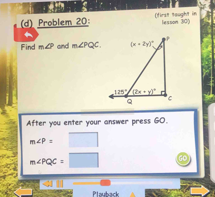 Problem 20: (first taught in
lesson 30)
Find m∠ P and m∠ PQC.
After you enter your answer press GO.
m∠ P=
m∠ PQC=
GO
Playback