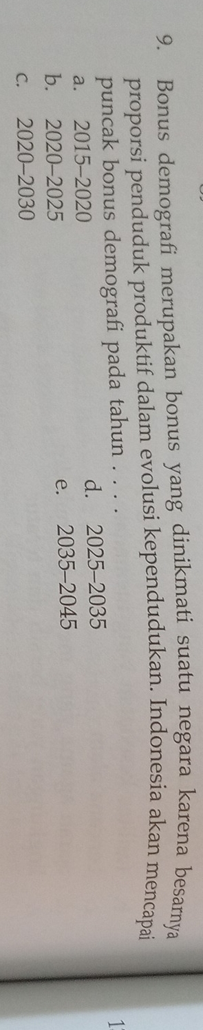 Bonus demografi merupakan bonus yang dinikmati suatu negara karena besarnya
proporsi penduduk produktif dalam evolusi kependudukan. Indonesia akan mencapai
puncak bonus demografi pada tahun . . . .
1
a. 2015 -2020 d. 2025-2035
b. 2020 - 2025 e. 2035-2045
c. 2020 - 2030