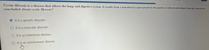 Cystic fibrosis is a disease that affects the lungs and digestive system. It results from a mutation in a gene present in the gametes of afforted indivalnaln. Frow the, odascan t
concluded about cystic fibrosis?
It is a genetic disorder.
It is a muscular disorder.
It is an infectious disease.
It is an autoimmune disease.