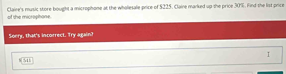 Claire's music store bought a microphone at the wholesale price of $225. Claire marked up the price 30%. Find the list price 
of the microphone. 
Sorry, that's incorrect. Try again? 
I
$ 541