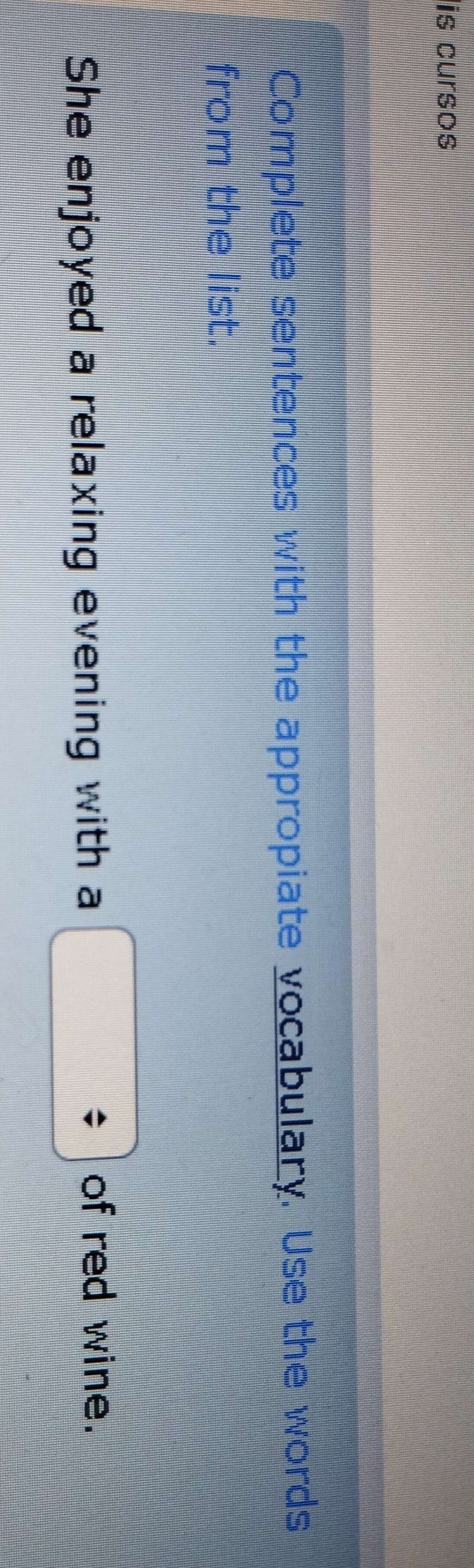 is cursos 
Complete sentences with the appropiate vocabulary. Use the words 
from the list. 
She enjoyed a relaxing evening with a 
of red wine.
