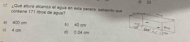 d) 25
17. ¿Qué altura alcanza el agua en esta pecera, sabiendo que
contiene 171 litros de agua?
a) 400 cm b) 40 cm
c) 4 cm d) 0.04 cm