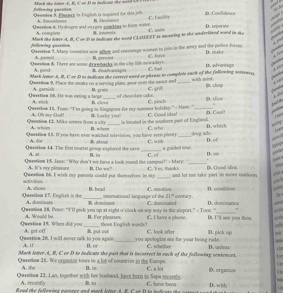 Mark the letter A, B, C or D to indicate the word OFP
spend  
following question.
So ho
Question 5. Fluency in English is required for this job. D. Confidence
A. Smoothness B. Hesitance C. Facility
chang 
Question 6. Hydrogen and oxygen combine to form water. D. separate
omethi
C. unite
A. complete B. intermix
Mark the letter A, B, C or D to indicate the word CLOSEST in meaning to the underlined word in the healthy 
Questio.
D. make
Question A. pro
following question.
Question 7. Many countries now allow and encourage women to join in the army and the police forces.
A. permit B. prevent C. force
A. Fen
Question 8. There are some drawbacks in the city life nowadays. D. advantage
uesti
A. good B. disadvantages C. bad
Mark letter A, B, C or D to indicate the correct word or phrase to complete each of the following sentences.
Questio A. exc
A. carr
Question 9. Place the steaks on a serving plate, pour over the sauce and _with mint.
A. garnish B. grate D. chop
C. grill
Questio
Question 10. He was eating a large_ of chocolate cake.
A. dish
A. stick B. clove C. pinch D. slice
Read the
Question 11. Tuan: “I’m going to Singapore for my summer holiday.” - Nam: “_ ”
A. Oh my God! B. Lucky you! C. Good idea! D. Cool!
question
Learn
Question 12. Mike comes from a city _is located in the southern part of England.
A. whom B. where C. who D. which
backing
Learn
Question 13. If you have ever watched television, you have seen plenty _drug ads.
A. for B. about C. with D. of
shown th
Question 14. The first tourist group explored the cave _a guided tour.
lnguage
A. at B. in C. of D. on
importan
Question 15. Jane: ‘Why don’t we have a look round the campus?’ - Mary: ‘_
liseasie a
A. It’s my pleasure B. Do we? C. Yes, thanks D. Good idea.
When
Question 16. I wish my parents could put themselves in my _and let me take part in more outdoors  w iten 
activities. is you le
A. shoes B. head C. emotion D. condition n ariety
Question 17. English is the _international language of the 21^(st) century.
The v
A. dominate B. dominant C. dominated D. dominance n
Question 18. Peter: “I’ll pick you up at eight o’clock on my way to the airport.” - Tom: “_ ”
your hir
A. Would be. B. For pleasure. C. I have a phone. D. I’ll see you then. het sch.
Question 19. When did you _those English words? nredib
A. get off B. put out C. look after D. pick up lcade.
Question 20. I will never talk to you again_ you apologize me for your being rude.
(uestio
A. if B. or C. whether D. unless
A. hov
Mark letter A, B, C or D to indicate the part that is incorrect in each of the following sentences. R wa
Question 21. We organize tours to a lot of countries in the Europe.
C. the
A. the B. in C. a lot D. organize D, the
Question 22. Lan, together with her husband, have been to Sapa recently.
(uesti
A. recently B. to C. have been D. with Alov
Read the following passage and mark letter A. B. C or D to indicate the correst y