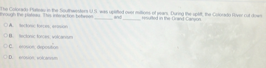 The Colorado Plateau in the Southwestern U.S. was uplifted over millions of years. During the uplift, the Colorado River cut down
through the plateau. This interaction between _and _resulted in the Grand Canyon.
A. tectonic forces; erosion
B. tectonic forces; volcanism
C. erosion; deposition
D. erosion; volcanism