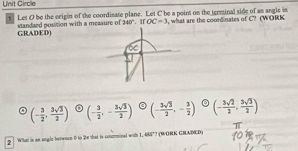 Unit Circle
1 Let O be the origin of the coordinate plane. Let C be a point on the terminal side of an angle in
standard position with a measure of 240°. If OC=3 , what are the coordinates of C? (WORK
GRADED)
(- 3/2 , 3sqrt(3)/2 ) (- 3/2 ,- 3sqrt(3)/2 ) (- 3sqrt(3)/2 ,- 3/2 ) (- 3sqrt(2)/2 , 3sqrt(3)/2 )
2 What is an angle between 0 to 2π that is coterminal with 1,485° ? (WORK GRADED)