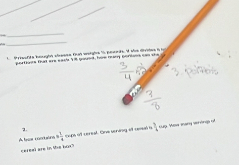 Tể 
_ 
h 
_ 
1. Priscilla bought cheese that weighs 5 pounds. If she divides it 
portions that are each 1/8 pound, how many portions can she 
2. 
A box contains 8 1/4  cups of cereal. One serving of cereal is  3/4 ou. Mow many servings of 
cereal are in the box?
