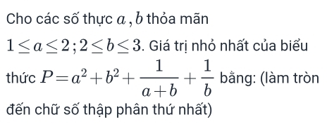 Cho các số thực a , b thỏa mãn
1≤ a≤ 2; 2≤ b≤ 3. Giá trị nhỏ nhất của biểu
thức P=a^2+b^2+ 1/a+b + 1/b  bằng: (làm tròn
đến chữ số thập phân thứ nhất)