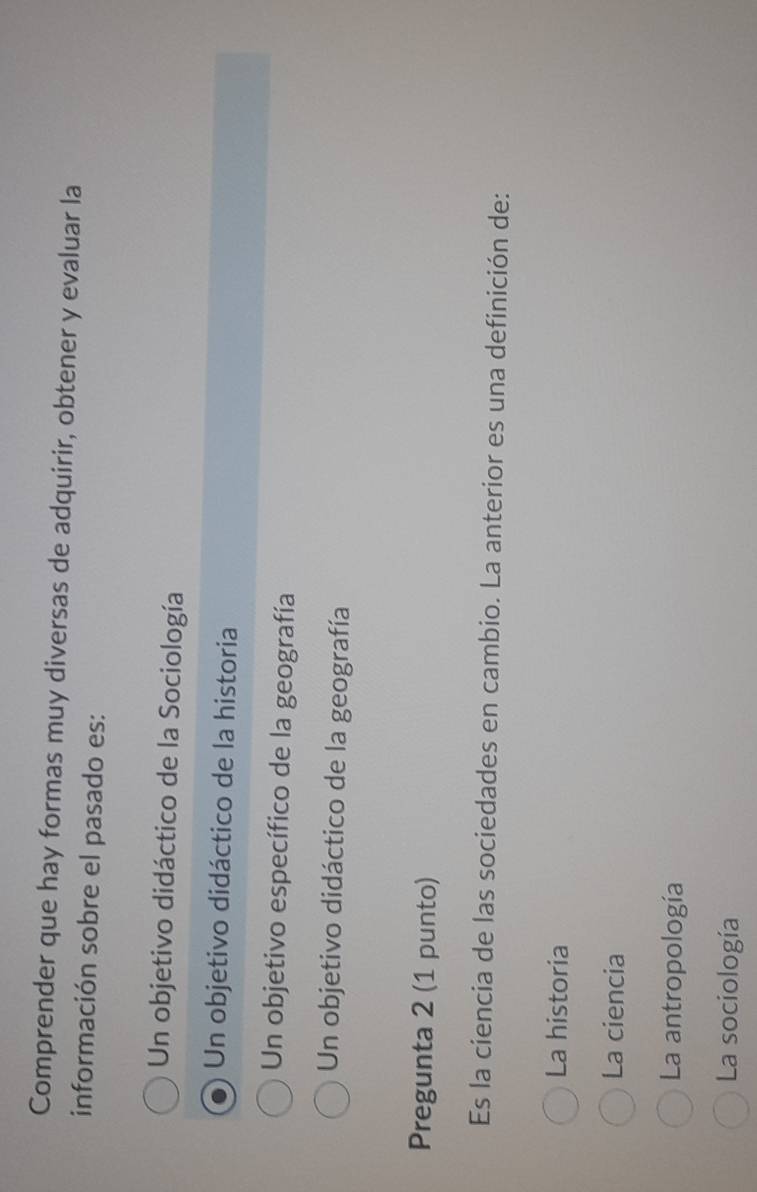 Comprender que hay formas muy diversas de adquirir, obtener y evaluar la
información sobre el pasado es:
Un objetivo didáctico de la Sociología
Un objetivo didáctico de la historia
Un objetivo específico de la geografía
Un objetivo didáctico de la geografía
Pregunta 2 (1 punto)
Es la ciencia de las sociedades en cambio. La anterior es una definición de:
La historia
La ciencia
La antropología
La sociología