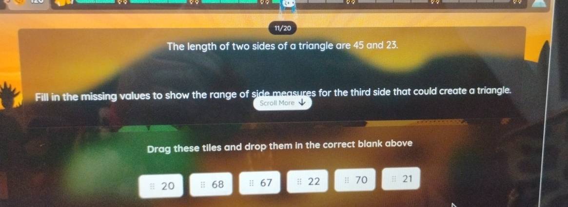 11/20 
The length of two sides of a triangle are 45 and 23. 
Fill in the missing values to show the range of side measures for the third side that could create a triangle. 
Scroll More 
Drag these tiles and drop them in the correct blank above
20 68 :: 67 || 22 : 70 21