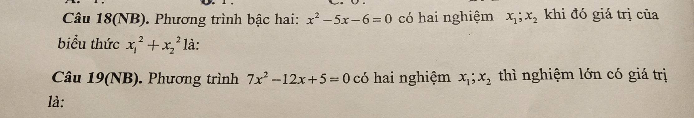 Câu 18(NB). Phương trình bậc hai: x^2-5x-6=0 có hai nghiệm x_1; x_2 khi đó giá trị của 
biểu thức x_1^(2+x_2^2 là: 
Câu 19(NB). Phương trình 7x^2)-12x+5=0 có hai nghiệm x_1; x_2 thì nghiệm lớn có giá trị 
là: