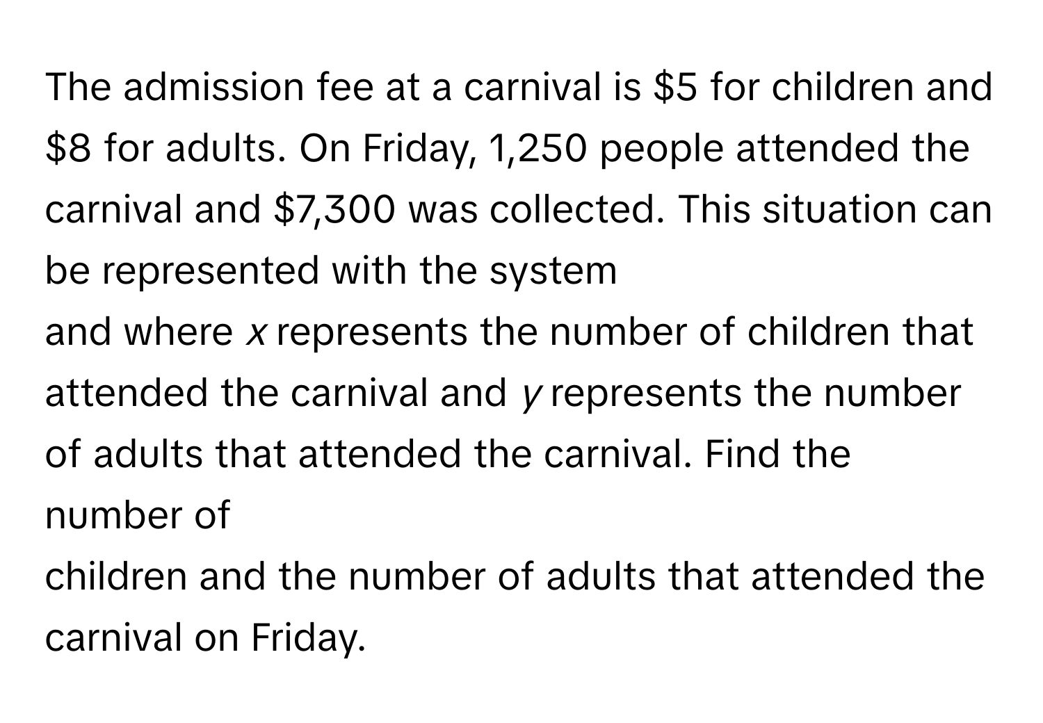 The admission fee at a carnival is $5 for children and $8 for adults. On Friday, 1,250 people attended the carnival and $7,300 was collected. This situation can be represented with the system 
and where *x* represents the number of children that attended the carnival and *y* represents the number of adults that attended the carnival. Find the number of 
children and the number of adults that attended the carnival on Friday.