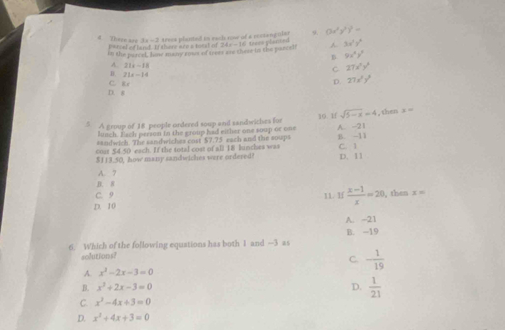 There are 3x-2 trees planted in each row of a rectangular 9. (3x^2y^3)^3=
parcel of land. If there are a total of
in the parcel, how many rows of trees are there in the parcel! 24x-16 freee planted 3x^5y^6
B. 9x^4y^5
A. 21x-18
B. 21x-14
C 27x^3y^6
C. 8x
D. 27x^2y^3
D. 8
5. A group of 18 people ordered soup and sandwiches for 10. 1f sqrt(5-x)=4 , then x=
lunch. Each person in the group had either one soup or one A. -21
sandwich. The sandwiches cost $7.75 each and the soups
cost $4.50 each. If the total cost of all 18 lunches was B. -11
$113.50, how many sandwiches were ordered? C. 1 D. 11
A. 7
B. 8
C. 9 11. If  (x-1)/x =20 , then x=
D. 10
A. -21
B. -19
6. Which of the following equations has both 1 and —3 as
solutions?
C. - 1/19 
A. x^2-2x-3=0
B. x^2+2x-3=0 D.  1/21 
C. x^2-4x+3=0
D. x^2+4x+3=0