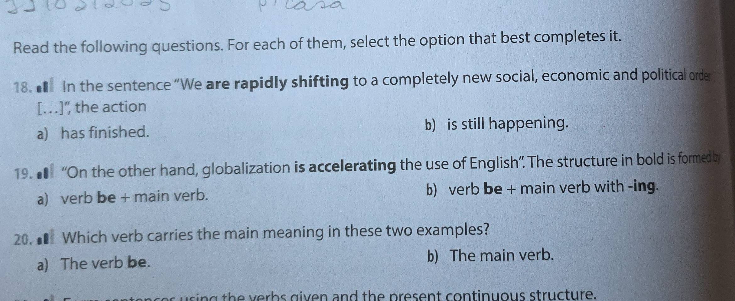 Read the following questions. For each of them, select the option that best completes it.
18. ★ In the sentence “We are rapidly shifting to a completely new social, economic and political order
[…]" the action
a) has finished.
b) is still happening.
19. ■ “On the other hand, globalization is accelerating the use of English”. The structure in bold is formed by
a) verb be + main verb. b) verb be + main verb with -ing.
20. ■ Which verb carries the main meaning in these two examples?
a) The verb be.
b) The main verb.
using the verbs given and the present continuous structure.