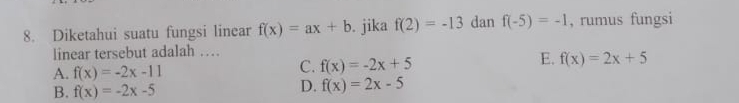 Diketahui suatu fungsi linear f(x)=ax+b. jika f(2)=-13 dan f(-5)=-1 , rumus fungsi
linear tersebut adalah …
A. f(x)=-2x-11
C. f(x)=-2x+5
E. f(x)=2x+5
B. f(x)=-2x-5
D. f(x)=2x-5