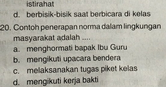 istirahat
d. berbisik-bisik saat berbicara di kelas
20. Contoh penerapan norma dalam lingkungan
masyarakat adalah ....
a. menghormati bapak Ibu Guru
b. mengikuti upacara bendera
c. melaksanakan tugas piket kelas
d. mengikuti kerja bakti