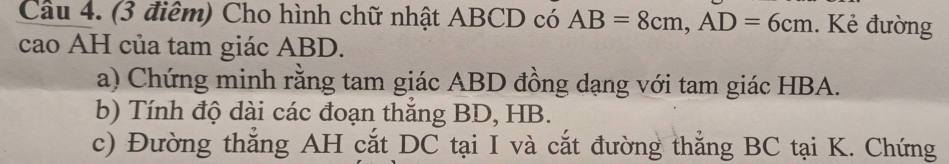 Cầu 4. (3 điểm) Cho hình chữ nhật ABCD có AB=8cm, AD=6cm. Kẻ đường 
cao AH của tam giác ABD. 
a) Chứng minh rằng tam giác ABD đồng dạng với tam giác HBA. 
b) Tính độ dài các đoạn thắng BD, HB. 
c) Đường thẳng AH cắt DC tại I và cắt đường thắng BC tại K. Chứng