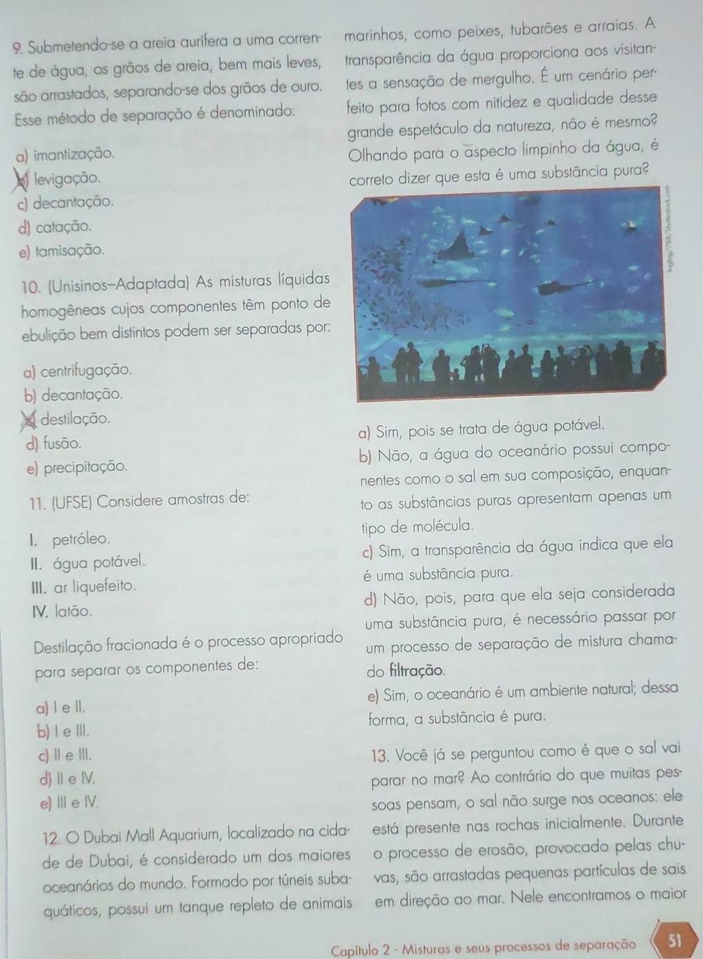 Submetendo-se a areia aurífera a uma corren- marinhos, como peixes, tubarões e arraias. A
te de água, os grãos de areia, bem mais leves, transparência da água proporciona aos visitan-
são arrastados, separando-se dos grãos de ouro. tes a sensação de mergulho. É um cenário per
Esse método de separação é denominado: feito para fotos com nitidez e qualidade desse
grande espetáculo da natureza, não é mesmo?
a) imantização. Olhando para o aspecto limpinho da água, é
levigação.
correto dizer que esta é uma substância pura?
c) decantação.
d) catação.
e) tamisação.
10. (Unisinos-Adaptada) As misturas líquidas
homogêneas cujos componentes têm ponto de
ebulição bem distintos podem ser separadas por:
a) centrifugação.
b) decantação.
destilação.
d) fusão. a) Sim, pois se trata de água potável.
e) precipitação. b) Não, a água do oceanário possui compo-
nentes como o sal em sua composição, enquan
11. (UFSE) Considere amostras de:
to as substâncias puras apresentam apenas um
I, petróleo. tipo de molécula.
II. água potável. c) Sim, a transparência da água indica que ela
é uma substância pura.
III. ar liquefeito.
IV. latão. d) Não, pois, para que ela seja considerada
uma substância pura, é necessário passar por
Destilação fracionada é o processo apropriado um processo de separação de mistura chama-
para separar os componentes de: do filtração.
a) I e Il. e) Sim, o oceanário é um ambiente natural; dessa
forma, a substância é pura.
b) I e III.
c) Ⅱe Ⅲ. 13. Você já se perguntou como é que o sal vai
d) ⅡeⅣV. parar no mar? Ao contrário do que muitas pes-
e) II e IV.
soas pensam, o sal não surge nos oceanos: ele
12. O Dubai Mall Aquarium, localizado na cida- está presente nas rochas inicialmente. Durante
de de Dubai, é considerado um dos maioresão processo de erosão, provocado pelas chu-
oceanários do mundo. Formado por túneis suba- vas, são arrastadas pequenas partículas de sais
quáticos, possui um tanque repleto de animais em direção ao mar. Nele encontramos o maior
Capítulo 2 - Misturas e seus processos de separação 51