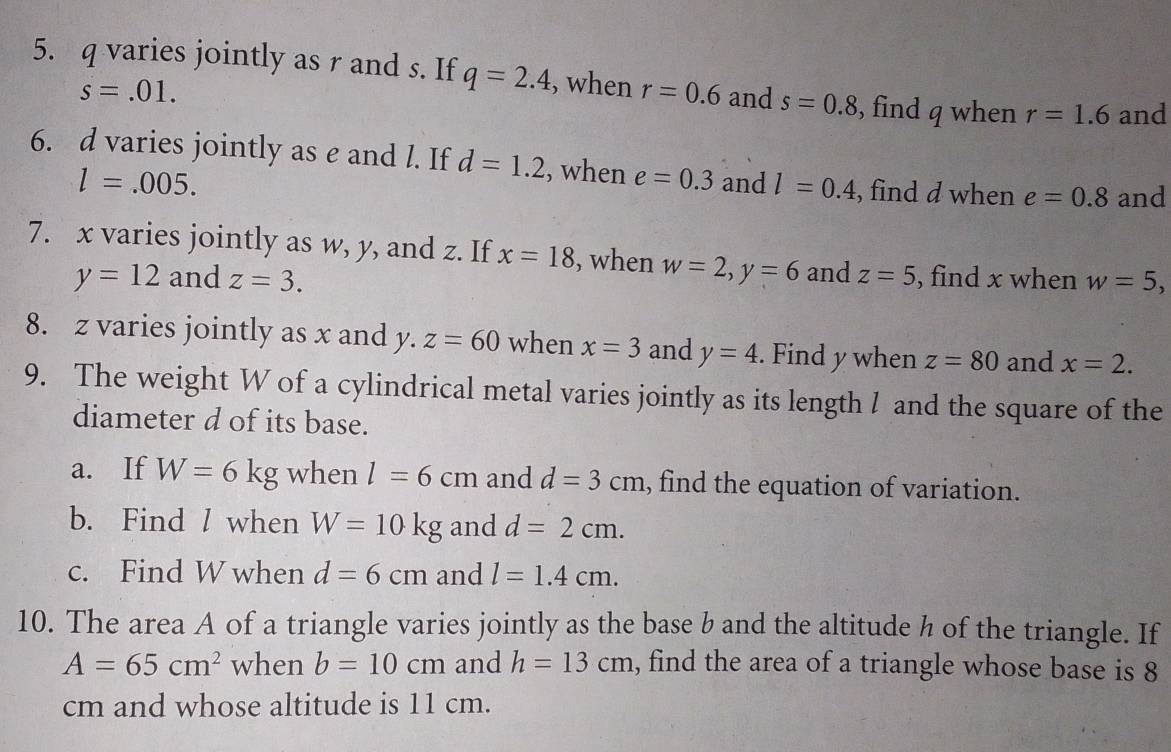 q varies jointly as r and s. If q=2.4 , when r=0.6 and s=0.8 , find q when r=1.6 and
s=.01. 
6. d varies jointly as e and l. If d=1.2 , when e=0.3 and l=0.4 , find d when e=0.8 and
l=.005. 
7. x varies jointly as w, y, and z. If x=18 , when w=2, y=6 and z=5 , find x when w=5,
y=12 and z=3. 
8. z varies jointly as x and . y.z=60 when x=3 and y=4. Find y when z=80 and x=2. 
9. The weight W of a cylindrical metal varies jointly as its length / and the square of the 
diameter d of its base. 
a. If W=6kg when l=6cm and d=3cm , find the equation of variation. 
b. Find l when W=10kg and d=2cm. 
c. Find W when d=6cm and l=1.4cm. 
10. The area A of a triangle varies jointly as the base b and the altitude h of the triangle. If
A=65cm^2 when b=10cm and h=13cm , find the area of a triangle whose base is 8
cm and whose altitude is 11 cm.