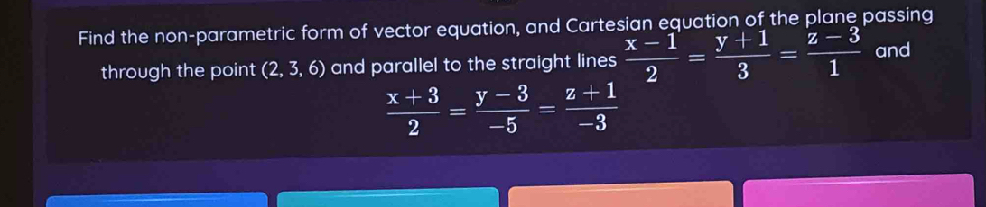 Find the non-parametric form of vector equation, and Cartesian equation of the plane passing
through the point (2,3,6) and parallel to the straight lines  (x-1)/2 = (y+1)/3 = (z-3)/1  and
 (x+3)/2 = (y-3)/-5 = (z+1)/-3 