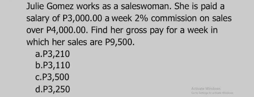 Julie Gomez works as a saleswoman. She is paid a
salary of P3,000.00 a week 2% commission on sales
over P4,000.00. Find her gross pay for a week in
which her sales are P9,500.
a. P3,210
b. P3,110
c. P3,500
d. P3,250 Activate Windows
Go to Settings to activate Windows.