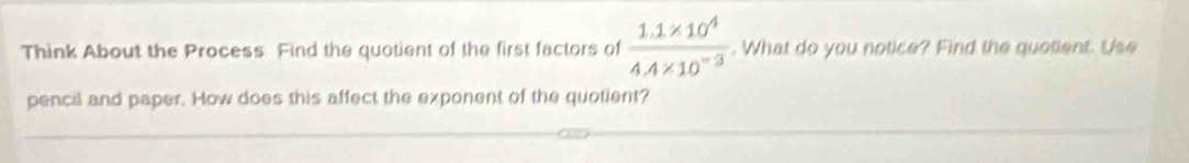 Think About the Process. Find the quotient of the first factors of  (1.1* 10^4)/4.4* 10^(-3) . What do you notice? Find the quotient. Use 
pencil and paper. How does this affect the exponent of the quotient?