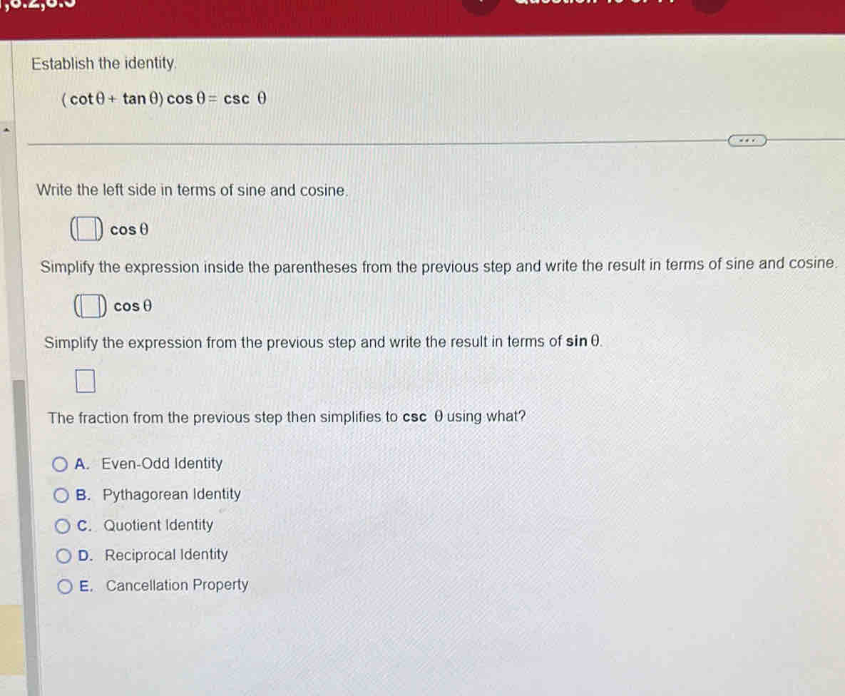 0.4,5
Establish the identity
(cot θ +tan θ )cos θ =csc θ
Write the left side in terms of sine and co sine cos θ
Simplify the expression inside the parentheses from the previous step and write the result in terms of sine and cosine.
cos θ
Simplify the expression from the previous step and write the result in terms of sin θ. 
The fraction from the previous step then simplifies to csc θ using what?
A. Even-Odd Identity
B. Pythagorean Identity
C. Quotient Identity
D. Reciprocal Identity
E. Cancellation Property