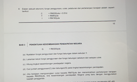 Dalam sebuah ekonomi, fungsi penggunaan, cukai, pelaburan dan perbelanjaan kerajaan adaïah seperti 
berikut: 
C =RM200juta+0.5Yd
T □  =RM80juta
1 =RM160mu ts
15
BA.B 3 Penentuan Keseimbangan PendaΡatan Negara 
G " RM200juta
(a) Nyatakan fungsi penggunaan dan fungsi tabungan dalam sebutan Y. 
(b) Lakarkan keluk fungsi penggunaan dan fungsi tabungan sebelum dan selepas cukai. 
(c) Hitung tingkat keseimbangan pendapatan negara. 
(d) Cari jumlah penggunaan(C) dan tabungan(S) pada tingkat keseimbangan pendapatan. 
(e) Jika kerajaan mengurangkan cukai kepada RM70juta dan menambahkan perbelanjaan kerajaan 
kepada RM250juta, kira keseimbangan pendapatan Negara yang baru dengan menggunakan kaedah pengganda. 
n dekatan AF-AS