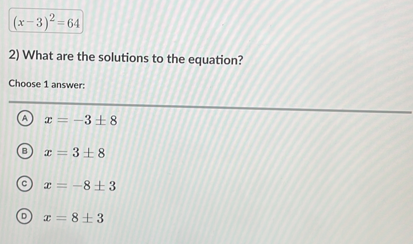 (x-3)^2=64
2) What are the solutions to the equation?
Choose 1 answer:
A x=-3± 8
B x=3± 8
C x=-8± 3
D x=8± 3