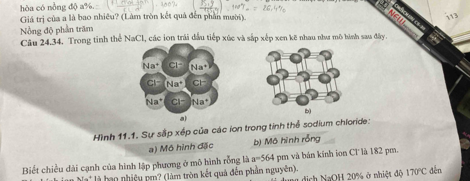 hòa có nồng độ a%.
NEW
Giá trị của a là bao nhiêu? (Làm tròn kết quả đến phần mười). 113
HOSCHUN CS-3
Nồng độ phần trăm
Câu 24.34. Trong tinh thể NaCl, các ion trái dấu tiếp xúc và sắp xếp xen kẽ nhau như mô hình sau đây.
b)
a)
Hình 11.1. Sự sắp xếp của các ion trong tinh thể sodium chloride:
a) Mô hình đặc b) Mô hình rỗng
Biết chiều dài cạnh của hình lập phương ở mô hình rỗng là a=564pm và bán kính ion Cl là 182 pm.
Na^+ là bao nhiệu pm? (làm tròn kết quả đến phần nguyên). dến
dịch NaOH 20% ở nhiệt độ 170°C