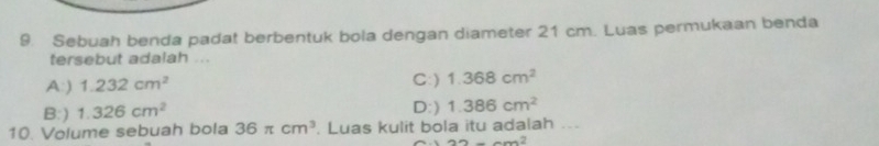 Sebuah benda padat berbentuk bola dengan diameter 21 cm. Luas permukaan benda
tersebut adalah ...
A:) 1.232cm^2 C:) 1.368cm^2
B:) 1.326cm^2 D:) 1.386cm^2
10. Volume sebuah bola 36π cm^3. Luas kulit bola itu adalah ...
32-6m^2