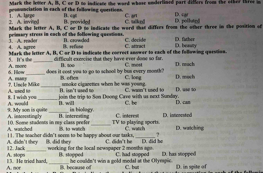 Mark the letter A, B, C or D to indicate the word whose underlined part differs from the other three in
pronunciation in each of the following questions.
1. A. large B. cat C. art D. car
2. A. invited B. provided C. talked D. polluted
Mark the letter A, B, C or D to indicate the word that differs from the other three in the position of
primary stress in each of the following questions.
3. A. reader B. crowded C. decide D. father
4. A. agree B. refuse C. attract D. beauty
Mark the letter A, B, C or D to indicate the correct answer to each of the following question.
5. It’s the _difficult exercise that they have ever done so far.
A. more B. too C. most D. much
6. How _does it cost you to go to school by bus every month?
A. many B. often C. long D. much
7. Uncle Mike _smoke cigarettes when he was young.
A. used to B. isn’t used to C. wasn’t used to D. use to
8. I wish you _join the trip to Son Doong Cave with us next Sunday.
A. would B. will C. be D. can
9. My son is quite _in biology.
A. interestingly B. interesting C. interest D. interested
10. Some students in my class prefer_ TV to playing sports.
A. watched B. to watch C. watch D. watching
11. The teacher didn’t seem to be happy about our tasks, _?
A. didn’t they B. did they C. didn’t he D. did he
12. Jack _working for the local newspaper 2 months ago.
A. stops B. stopped C. had stopped D. has stopped
13. He tried hard, _he couldn’t win a gold medal at the Olympic.
A. nor B. because of C. but D. in spite of