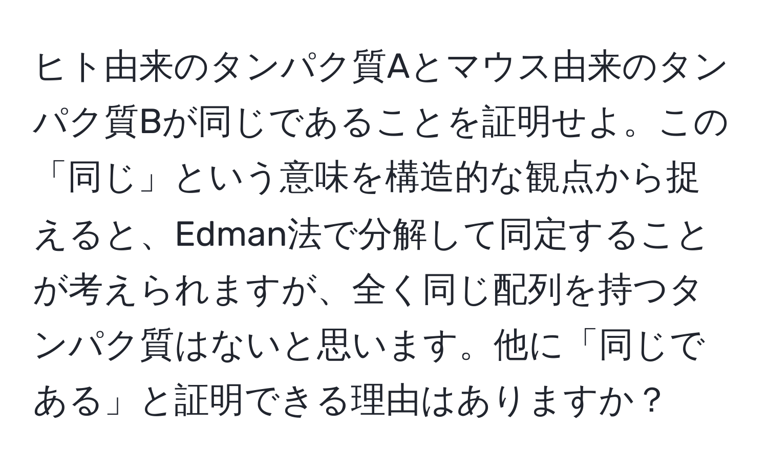 ヒト由来のタンパク質Aとマウス由来のタンパク質Bが同じであることを証明せよ。この「同じ」という意味を構造的な観点から捉えると、Edman法で分解して同定することが考えられますが、全く同じ配列を持つタンパク質はないと思います。他に「同じである」と証明できる理由はありますか？