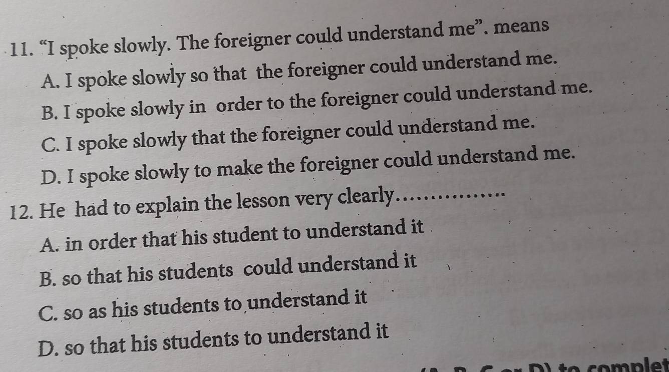 “I spoke slowly. The foreigner could understand me”. means
A. I spoke slowly so that the foreigner could understand me.
B. I spoke slowly in order to the foreigner could understand me.
C. I spoke slowly that the foreigner could understand me.
D. I spoke slowly to make the foreigner could understand me.
12. He had to explain the lesson very clearly. I................
A. in order that his student to understand it
B. so that his students could understand it
C. so as his students to understand it
D. so that his students to understand it
à to complet