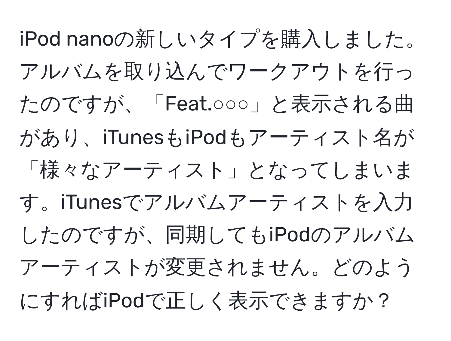 iPod nanoの新しいタイプを購入しました。アルバムを取り込んでワークアウトを行ったのですが、「Feat.○○○」と表示される曲があり、iTunesもiPodもアーティスト名が「様々なアーティスト」となってしまいます。iTunesでアルバムアーティストを入力したのですが、同期してもiPodのアルバムアーティストが変更されません。どのようにすればiPodで正しく表示できますか？