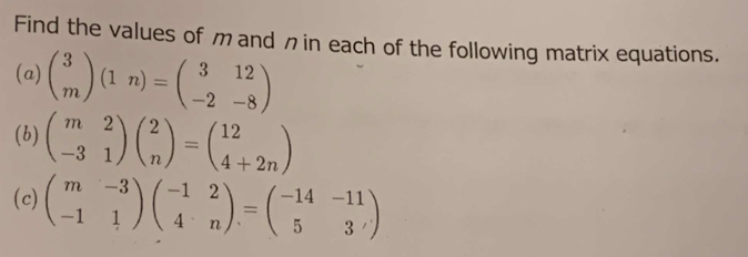 Find the values of m and n in each of the following matrix equations.
(a) beginpmatrix 3 mendpmatrix (1n)=beginpmatrix 3&12 -2&-8endpmatrix
(b) beginpmatrix m&2 -3&1endpmatrix beginpmatrix 2 nendpmatrix =beginpmatrix 12 4+2nendpmatrix
(c) beginpmatrix m&-3 -1&1endpmatrix beginpmatrix -1&2 4&nendpmatrix =beginpmatrix -14&-11 5&3endpmatrix