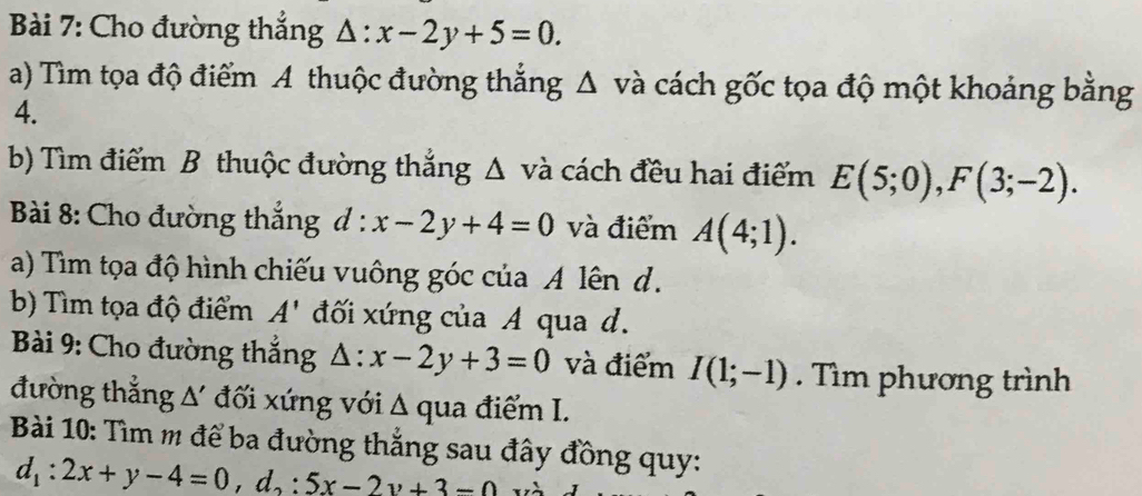 Cho đường thắng △ :x-2y+5=0. 
a) Tìm tọa độ điểm A thuộc đường thắng Δ và cách gốc tọa độ một khoảng bằng 
4. 
b) Tìm điểm B thuộc đường thắng Δ và cách đều hai điểm E(5;0), F(3;-2). 
Bài 8: Cho đường thắng d:x-2y+4=0 và điểm A(4;1). 
a) Tìm tọa độ hình chiếu vuông góc của A lên d. 
b) Tìm tọa độ điểm A' đối xứng của A qua d. 
Bài 9: Cho đường thắng △ :x-2y+3=0 và điểm I(1;-1). Tìm phương trình 
đường thắng △ ' đối xứng với Δ qua điểm I. 
Bài 10: Tìm m để ba đường thắng sau đây đồng quy:
d_1:2x+y-4=0, d_2:5x-2y+3-0