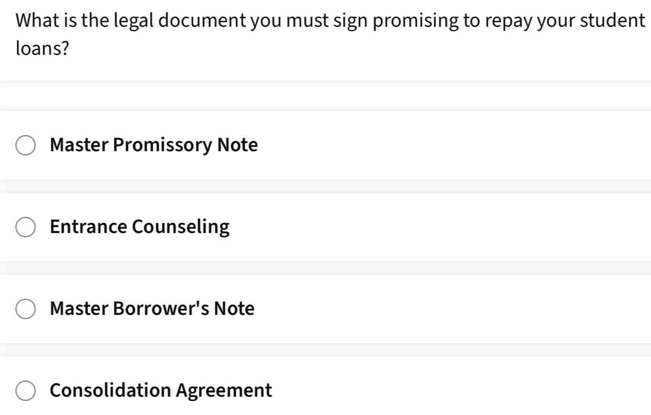 What is the legal document you must sign promising to repay your student
loans?
Master Promissory Note
Entrance Counseling
Master Borrower's Note
Consolidation Agreement