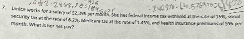 Janice works for a salary of $2,396 per morth. She has federal income tax withheld at the rate of 15%, social 
security tax at the rate of 6.2%, Medicare tax at the rate of 1.45%, and health insurance premiums of $95 per
month. What is her net pay?