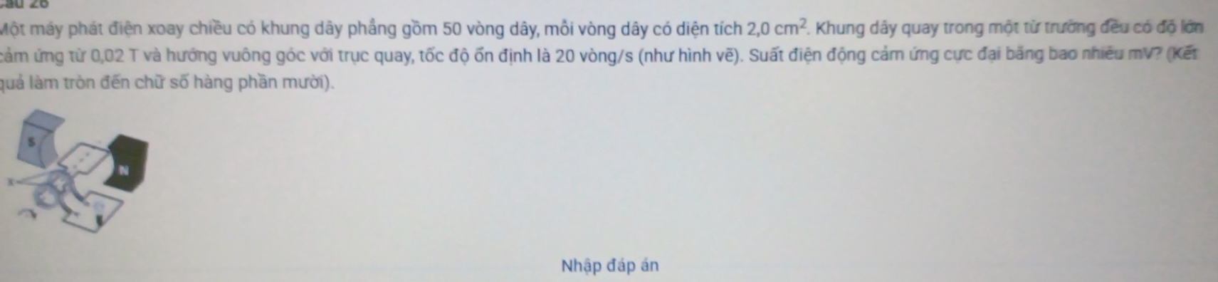 Một máy phát điện xoay chiều có khung dây phẳng gồm 50 vòng dây, mỗi vòng dây có diện tích 2,0cm^2 7. Khung dây quay trong một từ trường đều có độ lớn 
cảm ứng từ 0,02 T và hướng vuông góc với trục quay, tốc độ ốn định là 20 vòng/s (như hình vẽ). Suất điện động cảm ứng cực đại băng bao nhiêu mV? (Kết 
luả làm tròn đến chữ số hàng phần mười). 
Nhập đáp án