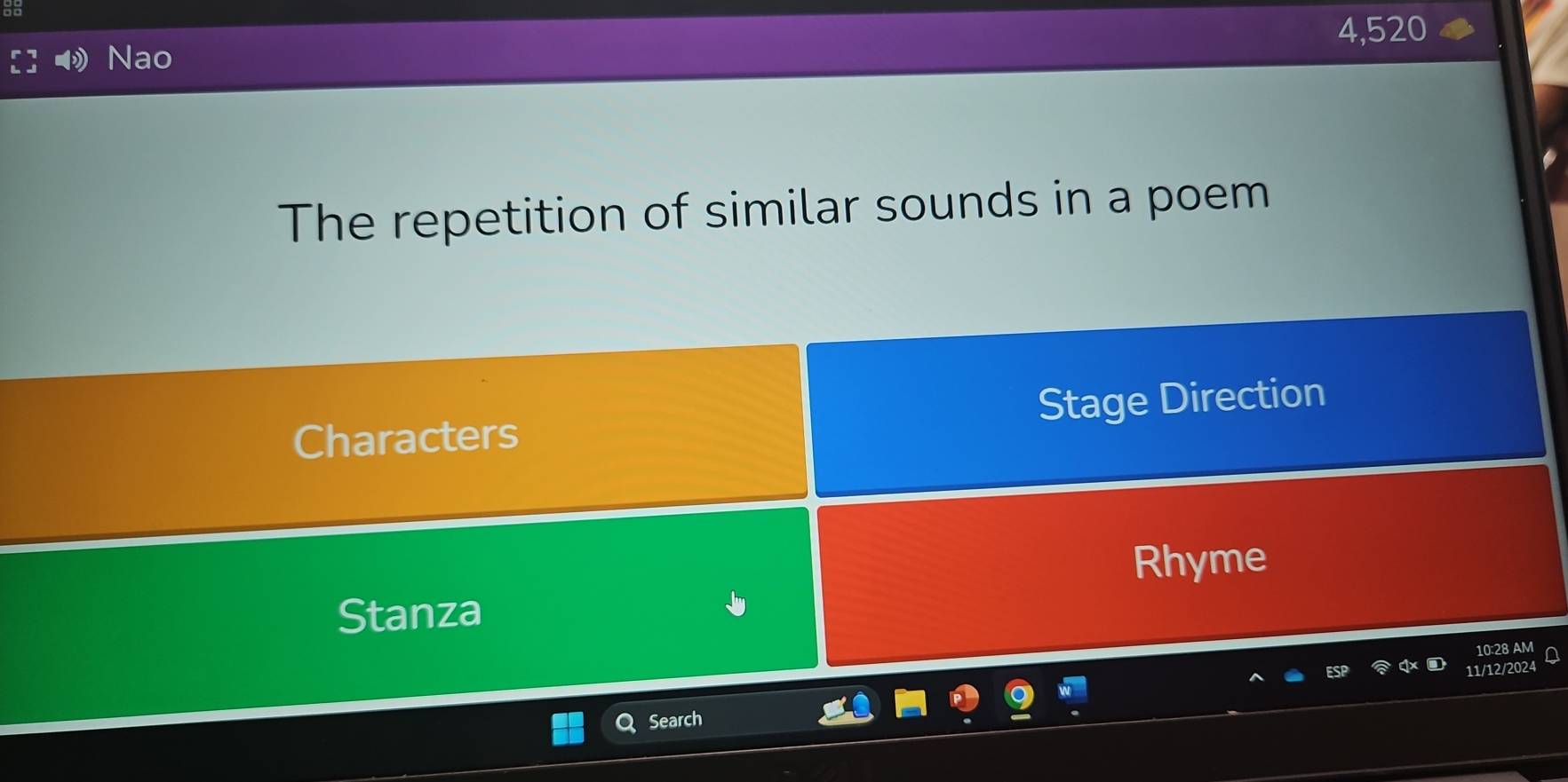 4,520
Nao 
The repetition of similar sounds in a poem 
Characters Stage Direction 
Rhyme 
Stanza 
10:28 AM 
11/12/2024 
Search