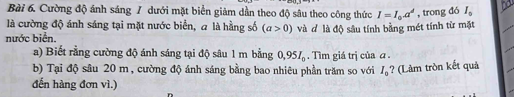 Cường độ ánh sáng / dưới mặt biển giảm dần theo độ sâu theo công thức I=I_0.a^d , trong đó I_0
là cường độ ánh sáng tại mặt nước biển, a là hằng số (a>0)
nước biển. và đ là độ sâu tính bằng mét tính từ mặt 
a) Biết rằng cường độ ánh sáng tại độ sâu 1 m bằng 0,95I_0. Tìm giá trị của α. 
b) Tại độ sâu 20 m, cường độ ánh sáng bằng bao nhiêu phần trăm so với I_0 ? (Làm tròn kết quả 
đến hàng đơn vì.)