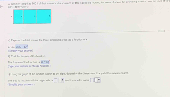 A summer camp has 760 ft of float line with which to rope off three adjacent rectangular areas of a lake for swimming lessons, one for each of thre 
parts a) through c) 
a) Express the total area of the three swimming areas as a function of x
A(x)=760x-4x^2
(Simplify your answer.) 
b) Find the domain of the function 
The domain of the function is (0,190)^circ 
(Type your answer in interval notation.) 
c) Using the graph of the function shown to the right, determine the dimensions that yield the maximum area. 
The area is maximum if the larger side is □ and the smaller sides 
(Simplify your answers.)