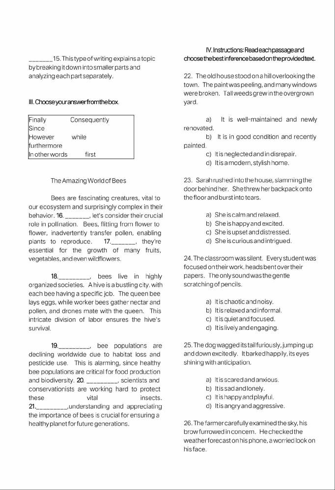 Instructions: Read each passage and
_15. This type of writing explains a topic choose the best inference based on the provided text.
by breaking it down into smaller parts and
analyzing each part separately. 22. The old house stood on a hill overlooking the
town. The paint was peeling, and many windows
were broken. Tall weeds grew in the overgrown
III. Choose your answer fromthe box. yard.
Finally Consequently a) It is well-maintained and newly
Since renovated.
However while b) It is in good condition and recently
furthermore painted.
In other words first c)It is neglected and in disrepair.
d) It is a modern, stylish home.
The Amazing World of Bees 23. Sarah rushed into the house, slamming the
door behind her. She threw her backpack onto
Bees are fascinating creatures, vital to the floor and burst into tears.
our ecosystem and surprisingly complex in their
behavior. 16._ , let's consider their crucial a) She is calm and relaxed.
role in pollination. Bees, flitting from flower to b) She is happy and excited.
flower, inadvertently transfer pollen, enabling c) She is upset and distressed.
plants to reproduce. 17._ , they're d) She is curious and intrigued.
essential for the growth of many fruits,
vegetables, and even wildflowers. 24. The classroom was silent. Every student was
focused on their work, heads bent over their
18._ bees live in highly papers. The only sound was the gentle
organized societies. A hive is a bustling city, with scratching of pencils.
each bee having a specific job. The queen bee
lays eggs, while worker bees gather nectar and a) It is chaotic and noisy.
pollen, and drones mate with the queen. This b) It is relaxed and informal.
intricate division of labor ensures the hive's c) It is quiet and focused.
survival. d) It is lively and engaging.
19._ bee populations are 25. The dog wagged its tail furiously, jumping up
declining worldwide due to habitat loss and and down excitedly. It barked happily, its eyes
pesticide use. This is alarming, since healthy shining with anticipation.
bee populations are critical for food production
and biodiversity. 20. _scientists and a) It is scared and anxious.
conservationists are working hard to protect b) It is sad and lonely.
these vital insects. c) It is happy and playful.
21._ understanding and appreciating d) It is angry and aggressive.
the importance of bees is crucial for ensuring a
healthy planet for future generations. 26. The farmer carefully examined the sky, his
brow furrowed in concern. He checked the
weather forecast on his phone, a worried look on
his face.