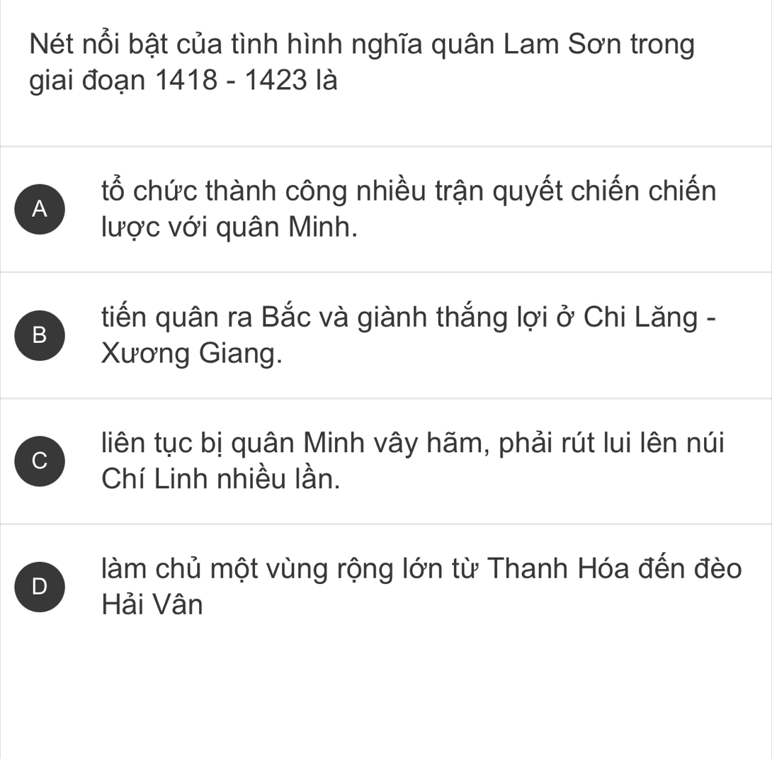 Nét nổi bật của tình hình nghĩa quân Lam Sơn trong
giai đoạn 1418 - 1423 là
A
tổ chức thành công nhiều trận quyết chiến chiến
lược với quân Minh.
B
tiến quân ra Bắc và giành thắng lợi ở Chi Lăng -
Xương Giang.
C
liên tục bị quân Minh vây hãm, phải rút lui lên núi
Chí Linh nhiều lần.
D
làm chủ một vùng rộng lớn từ Thanh Hóa đến đèo
Hải Vân