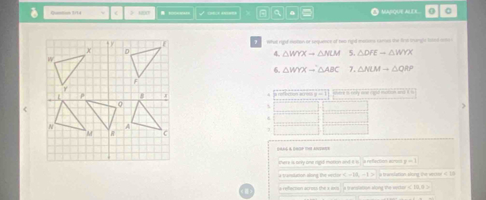 Quation 1/14 ν < > NEXT BDCKMABK CHEC ANNTH a 。 MAJIQUE ALEXL C
What rigid mistion or sequence of two rigid masions cares the firt trangle listed ento
4. △ WYXto △ NLM 5. △ DFEto △ WYX
6. △ WYXto △ ABC 7. △ NLMto △ QRP
A a refection across y-1 there is only one rigid mation; and it is
5
6
7
DRAG & DrOP THE ANSWEr
there is only one rigid motion and it is à refection acros y=1
a tramslation along the vecto a translation along the vector <10</tex>
a reflection across the x axis ia translation along the vector <10,0>