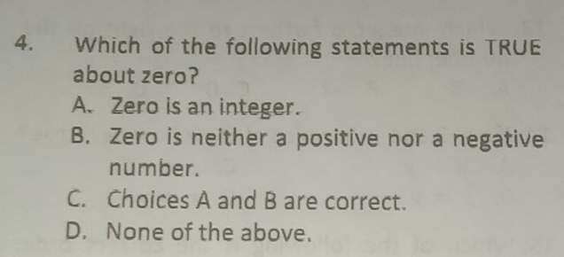 Which of the following statements is TRUE
about zero?
A. Zero is an integer.
B. Zero is neither a positive nor a negative
number.
C. Choices A and B are correct.
D. None of the above.