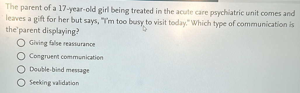 The parent of a 17-year -old girl being treated in the acute care psychiatric unit comes and
leaves a gift for her but says, "I’m too busy to visit today." Which type of communication is
the parent displaying?
Giving false reassurance
Congruent communication
Double-bind message
Seeking validation