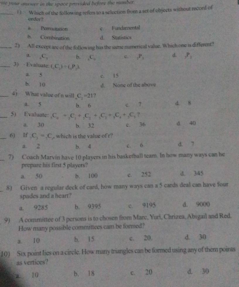 rite your answer in the space provided before the number.
_1) Which of the following refers to a selection from a set of objects without record of
order ?
a Permutation c. Fundamental
b Combination d. Statistics
_2) All except are of the following has the same numerical value. Which one is different?
a _6C_5 b. _5C_9 c. _7P_5 d. _3P_2
_3) Evaluate: (_3C_2)+(_3P_2).
a. s c. 15
b. 10 d. None of the above
_4) What value ofn will _nC_2=21 ?
a 5 b. 6 c. 7 d. 8
_5) Evaluate: _5C_6+_5C_1+_5C_2+_5C_3+_5C_4+_5C_5 ?
a. 30 b. 32 c. 36 d. 40
_6) If _2C_3=_2C , which is the value of r?
a. 2 b. 4 c. 6 d. 7
_7) Coach Marvin have 10 players in his basketball team. In how many ways can he
prepare his first 5 players?
a. 50 b. 100 c. 252 d. 345
8) Given a regular deck of card, how many ways can a 5 cards deal can have four
spades and a heart?
a. 9285 b. 9395 c. 9195 d. 9000
9) A committee of 3 persons is to chosen from Marc, Yuri, Chrizea, Abigail and Red.
How many possible committees cam be formed?
a. 10 b. 15 c. 20. d. 30
10) Six point lies on a circle. How many triangles can be formed using any of them poims
as vertices?
a. 10 b. 18 c. 20 d. 30